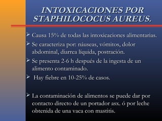 INTOXICACIONES PORINTOXICACIONES POR
STAPHILOCOCUS AUREUS.STAPHILOCOCUS AUREUS.
 Causa 15% de todas las intoxicaciones alimentarias.Causa 15% de todas las intoxicaciones alimentarias.
 Se caracteriza por: náuseas, vómitos, dolorSe caracteriza por: náuseas, vómitos, dolor
abdominal, diarrea líquida, postración.abdominal, diarrea líquida, postración.
 Se presenta 2-6 h después de la ingesta de unSe presenta 2-6 h después de la ingesta de un
alimento contaminado.alimento contaminado.
 Hay fiebre en 10-25% de casos.Hay fiebre en 10-25% de casos.
 La contaminación de alimentos se puede dar porLa contaminación de alimentos se puede dar por
contacto directo de un portador asx. ó por lechecontacto directo de un portador asx. ó por leche
obtenida de una vaca con mastitis.obtenida de una vaca con mastitis.
 