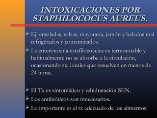 INTOXICACIONES PORINTOXICACIONES POR
STAPHILOCOCUS AUREUS.STAPHILOCOCUS AUREUS.
 Ej: ensaladas, salsas, mayonesa, jamón y helados malEj: ensaladas, salsas, mayonesa, jamón y helados mal
refrigerados y contaminados.refrigerados y contaminados.
 La enterotoxina estafilocóccica es termoestable yLa enterotoxina estafilocóccica es termoestable y
habitualmente no se absorbe a la circulación,habitualmente no se absorbe a la circulación,
ocasionando sx. locales que resuelven en menos deocasionando sx. locales que resuelven en menos de
24 horas.24 horas.
 El Tx es sintomático y rehidratación SEN.El Tx es sintomático y rehidratación SEN.
 Los antibióticos son innecesarios.Los antibióticos son innecesarios.
 Lo importante es el tx adecuado de los alimentos.Lo importante es el tx adecuado de los alimentos.
 