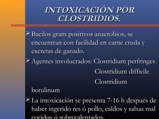 INTOXICACIÓN PORINTOXICACIÓN POR
CLOSTRIDIOS.CLOSTRIDIOS.
 Bacilos gram positivos anaerobios, seBacilos gram positivos anaerobios, se
encuentran con facilidad en carne cruda yencuentran con facilidad en carne cruda y
excretas de ganado.excretas de ganado.
 Agentes involucrados: Clostridium perfringesAgentes involucrados: Clostridium perfringes
Clostridium difficileClostridium difficile
ClostridiumClostridium
botulinumbotulinum
 La intoxicación se presenta 7-16 h después deLa intoxicación se presenta 7-16 h después de
haber ingerido res ó pollo, caldos y salsas malhaber ingerido res ó pollo, caldos y salsas mal
 