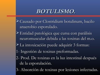 BOTULISMO.BOTULISMO.
 Causado por Clostridium botulinum, baciloCausado por Clostridium botulinum, bacilo
anaerobio esporulado.anaerobio esporulado.
 Entidad patológica que cursa con parálisisEntidad patológica que cursa con parálisis
neuromuscular debida a las toxinas del m.o.neuromuscular debida a las toxinas del m.o.
 La intoxicación puede adquirir 3 formas:La intoxicación puede adquirir 3 formas:
1- Ingestión de toxinas preformadas.1- Ingestión de toxinas preformadas.
2- Prod. De toxinas en la luz intestinal después2- Prod. De toxinas en la luz intestinal después
de la esporulación.de la esporulación.
3- Absorción de toxinas por lesiones infectadas.3- Absorción de toxinas por lesiones infectadas.
 