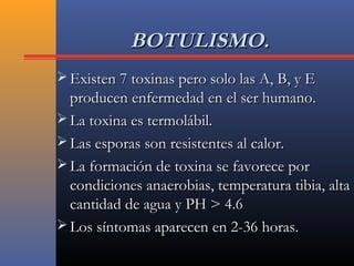 BOTULISMO.BOTULISMO.
 Existen 7 toxinas pero solo las A, B, y EExisten 7 toxinas pero solo las A, B, y E
producen enfermedad en el ser humano.producen enfermedad en el ser humano.
 La toxina es termolábil.La toxina es termolábil.
 Las esporas son resistentes al calor.Las esporas son resistentes al calor.
 La formación de toxina se favorece porLa formación de toxina se favorece por
condiciones anaerobias, temperatura tibia, altacondiciones anaerobias, temperatura tibia, alta
cantidad de agua y PH > 4.6cantidad de agua y PH > 4.6
 Los síntomas aparecen en 2-36 horas.Los síntomas aparecen en 2-36 horas.
 