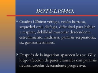 BOTULISMO.BOTULISMO.
 Cuadro Clínico: vértigo, visión borrosa,Cuadro Clínico: vértigo, visión borrosa,
sequedad oral, disfagia, dificultad para hablarsequedad oral, disfagia, dificultad para hablar
y respirar, debilidad muscular descendente,y respirar, debilidad muscular descendente,
estreñimiento, midriasis, parálisis respiratoria,estreñimiento, midriasis, parálisis respiratoria,
sx. gastrointestinales.sx. gastrointestinales.
 Después de la ingestión aparecen los sx. GI yDespués de la ingestión aparecen los sx. GI y
luego afección de pares craneales con parálisisluego afección de pares craneales con parálisis
neuromuscular descendente progresiva.neuromuscular descendente progresiva.
 