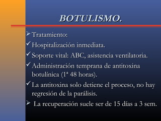 BOTULISMO.BOTULISMO.
 Tratamiento:Tratamiento:
 Hospitalización inmediata.Hospitalización inmediata.
 Soporte vital: ABC, asistencia ventilatoria.Soporte vital: ABC, asistencia ventilatoria.
 Administración temprana de antitoxinaAdministración temprana de antitoxina
botulínica (1ª 48 horas).botulínica (1ª 48 horas).
 La antitoxina solo detiene el proceso, no hayLa antitoxina solo detiene el proceso, no hay
regresión de la parálisis.regresión de la parálisis.
 La recuperación suele ser de 15 días a 3 sem.La recuperación suele ser de 15 días a 3 sem.
 