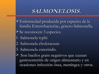 SALMONELOSIS.SALMONELOSIS.
 Enfermedad producida por especies de laEnfermedad producida por especies de la
familia Enterobacteriae, género Salmonella.familia Enterobacteriae, género Salmonella.
 Se reconocen 3 especies.Se reconocen 3 especies.
1- Salmonela typhi1- Salmonela typhi
2- Salmonela choleraesuis2- Salmonela choleraesuis
3- Salmonela enteritidis.3- Salmonela enteritidis.
 Son bacilos gram negativos que causanSon bacilos gram negativos que causan
gastroenteritis de origen alimentario y engastroenteritis de origen alimentario y en
ocasiones infección ósea, meníngea y otros.ocasiones infección ósea, meníngea y otros.
 