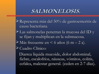 SALMONELOSIS.SALMONELOSIS.
 Representa más del 50% de gastroenteritis deRepresenta más del 50% de gastroenteritis de
causa bacteriana.causa bacteriana.
 Las salmonelas penetran la mucosa del ID yLas salmonelas penetran la mucosa del ID y
se fijan y multiplican en la submucosa.se fijan y multiplican en la submucosa.
 Más frecuente en < 6 años (6 m – 2 a).Más frecuente en < 6 años (6 m – 2 a).
 Cuadro Clínico:Cuadro Clínico:
Diarrea líquida mucoide, dolor abdominal,Diarrea líquida mucoide, dolor abdominal,
fiebre, escalofríos, náuseas, vómitos, colitis,fiebre, escalofríos, náuseas, vómitos, colitis,
cefalea, malestar general. (ceden en 2-7 días).cefalea, malestar general. (ceden en 2-7 días).
 