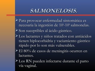 SALMONELOSIS.SALMONELOSIS.
 Para provocar enfermedad sintomática esPara provocar enfermedad sintomática es
necesaria la ingestión de 10necesaria la ingestión de 1066
-10-1088
salmonelas.salmonelas.
 Son suceptibles al ácido gástrico.Son suceptibles al ácido gástrico.
 Los lactantes y niños tratados con antiácidosLos lactantes y niños tratados con antiácidos
tienen hiplocorhidria y vaciamiento gástricotienen hiplocorhidria y vaciamiento gástrico
rápido por lo son más vulnerables.rápido por lo son más vulnerables.
 El 80% de casos de meningitis ocurren enEl 80% de casos de meningitis ocurren en
lactantes.lactantes.
 Los RN pueden infectarse durante el partoLos RN pueden infectarse durante el parto
vía vaginal.vía vaginal.
 