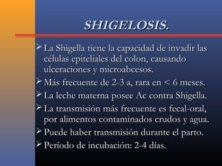 SHIGELOSIS.SHIGELOSIS.
 La Shigella tiene la capacidad de invadir lasLa Shigella tiene la capacidad de invadir las
células epiteliales del colon, causandocélulas epiteliales del colon, causando
ulceraciones y microabcesos.ulceraciones y microabcesos.
 Más frecuente de 2-3 a, rara en < 6 meses.Más frecuente de 2-3 a, rara en < 6 meses.
 La leche materna posee Ac contra Shigella.La leche materna posee Ac contra Shigella.
 La transmisión más frecuente es fecal-oral,La transmisión más frecuente es fecal-oral,
por alimentos contaminados crudos y agua.por alimentos contaminados crudos y agua.
 Puede haber transmisión durante el parto.Puede haber transmisión durante el parto.
 Período de incubación: 2-4 días.Período de incubación: 2-4 días.
 