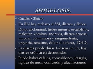 SHIGELOSIS.SHIGELOSIS.
 Cuadro Clínico:Cuadro Clínico:
- En RN hay rechazo al SM, diarrea y fiebre.- En RN hay rechazo al SM, diarrea y fiebre.
- Dolor abdominal, fiebre intensa, escalofríos,- Dolor abdominal, fiebre intensa, escalofríos,
malestar, vómitos, anorexia, diarrea acuosa,malestar, vómitos, anorexia, diarrea acuosa,
mucosa, voluminosa y sanguinolenta,mucosa, voluminosa y sanguinolenta,
urgencia, tenesmo, dolor al defecar, DHD.urgencia, tenesmo, dolor al defecar, DHD.
- La diarrea puede durar 1-2 sem sin Tx, hay- La diarrea puede durar 1-2 sem sin Tx, hay
diarrea crónica en desnutridos.diarrea crónica en desnutridos.
- Puede haber cefalea, convulsiones, letargia,- Puede haber cefalea, convulsiones, letargia,
rigidez de nuca, confusión y alucinaciones.rigidez de nuca, confusión y alucinaciones.
 
