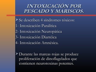 INTOXICACIÓN PORINTOXICACIÓN POR
PESCADO Y MARISCOS.PESCADO Y MARISCOS.
 Se describen 4 síndromes tóxicos:Se describen 4 síndromes tóxicos:
1- Intoxicación Paralítica1- Intoxicación Paralítica
2- Intoxicación Neuropática2- Intoxicación Neuropática
3- Intoxicación Diarréica3- Intoxicación Diarréica
4- Intoxicación Amnésica.4- Intoxicación Amnésica.
 Durante las mareas rojas se produceDurante las mareas rojas se produce
proliferación de dinoflagelados queproliferación de dinoflagelados que
contienen neurotoxinas potentes.contienen neurotoxinas potentes.
 