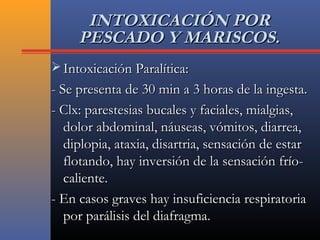INTOXICACIÓN PORINTOXICACIÓN POR
PESCADO Y MARISCOS.PESCADO Y MARISCOS.
 Intoxicación Paralítica:Intoxicación Paralítica:
- Se presenta de 30 min a 3 horas de la ingesta.- Se presenta de 30 min a 3 horas de la ingesta.
- Clx: parestesias bucales y faciales, mialgias,- Clx: parestesias bucales y faciales, mialgias,
dolor abdominal, náuseas, vómitos, diarrea,dolor abdominal, náuseas, vómitos, diarrea,
diplopia, ataxia, disartria, sensación de estardiplopia, ataxia, disartria, sensación de estar
flotando, hay inversión de la sensación frío-flotando, hay inversión de la sensación frío-
caliente.caliente.
- En casos graves hay insuficiencia respiratoria- En casos graves hay insuficiencia respiratoria
por parálisis del diafragma.por parálisis del diafragma.
 