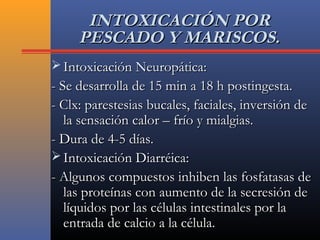 INTOXICACIÓN PORINTOXICACIÓN POR
PESCADO Y MARISCOS.PESCADO Y MARISCOS.
 Intoxicación Neuropática:Intoxicación Neuropática:
- Se desarrolla de 15 min a 18 h postingesta.- Se desarrolla de 15 min a 18 h postingesta.
- Clx: parestesias bucales, faciales, inversión de- Clx: parestesias bucales, faciales, inversión de
la sensación calor – frío y mialgias.la sensación calor – frío y mialgias.
- Dura de 4-5 días.- Dura de 4-5 días.
 Intoxicación Diarréica:Intoxicación Diarréica:
- Algunos compuestos inhiben las fosfatasas de- Algunos compuestos inhiben las fosfatasas de
las proteínas con aumento de la secresión delas proteínas con aumento de la secresión de
líquidos por las células intestinales por lalíquidos por las células intestinales por la
entrada de calcio a la célula.entrada de calcio a la célula.
 