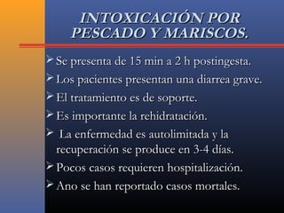 INTOXICACIÓN PORINTOXICACIÓN POR
PESCADO Y MARISCOS.PESCADO Y MARISCOS.
 Se presenta de 15 min a 2 h postingesta.Se presenta de 15 min a 2 h postingesta.
 Los pacientes presentan una diarrea grave.Los pacientes presentan una diarrea grave.
 El tratamiento es de soporte.El tratamiento es de soporte.
 Es importante la rehidratación.Es importante la rehidratación.
 La enfermedad es autolimitada y laLa enfermedad es autolimitada y la
recuperación se produce en 3-4 días.recuperación se produce en 3-4 días.
 Pocos casos requieren hospitalización.Pocos casos requieren hospitalización.
 Ano se han reportado casos mortales.Ano se han reportado casos mortales.
 