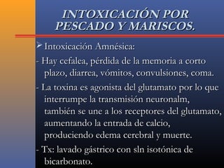 INTOXICACIÓN PORINTOXICACIÓN POR
PESCADO Y MARISCOS.PESCADO Y MARISCOS.
 Intoxicación Amnésica:Intoxicación Amnésica:
- Hay cefalea, pérdida de la memoria a corto- Hay cefalea, pérdida de la memoria a corto
plazo, diarrea, vómitos, convulsiones, coma.plazo, diarrea, vómitos, convulsiones, coma.
- La toxina es agonista del glutamato por lo que- La toxina es agonista del glutamato por lo que
interrumpe la transmisión neuronalm,interrumpe la transmisión neuronalm,
también se une a los receptores del glutamato,también se une a los receptores del glutamato,
aumentando la entrada de calcio,aumentando la entrada de calcio,
produciendo edema cerebral y muerte.produciendo edema cerebral y muerte.
- Tx: lavado gástrico con sln isotónica de- Tx: lavado gástrico con sln isotónica de
bicarbonato.bicarbonato.
 