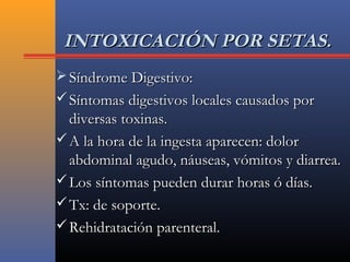 INTOXICACIÓN POR SETAS.INTOXICACIÓN POR SETAS.
 Síndrome Digestivo:Síndrome Digestivo:
 Síntomas digestivos locales causados porSíntomas digestivos locales causados por
diversas toxinas.diversas toxinas.
 A la hora de la ingesta aparecen: dolorA la hora de la ingesta aparecen: dolor
abdominal agudo, náuseas, vómitos y diarrea.abdominal agudo, náuseas, vómitos y diarrea.
 Los síntomas pueden durar horas ó días.Los síntomas pueden durar horas ó días.
 Tx: de soporte.Tx: de soporte.
 Rehidratación parenteral.Rehidratación parenteral.
 