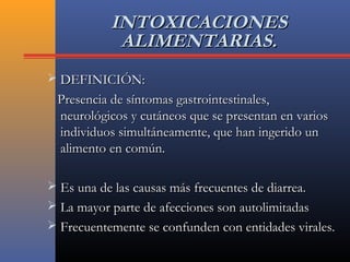 INTOXICACIONESINTOXICACIONES
ALIMENTARIAS.ALIMENTARIAS.
 DEFINICIÓN:DEFINICIÓN:
Presencia de síntomas gastrointestinales,Presencia de síntomas gastrointestinales,
neurológicos y cutáneos que se presentan en variosneurológicos y cutáneos que se presentan en varios
individuos simultáneamente, que han ingerido unindividuos simultáneamente, que han ingerido un
alimento en común.alimento en común.
 Es una de las causas más frecuentes de diarrea.Es una de las causas más frecuentes de diarrea.
 La mayor parte de afecciones son autolimitadasLa mayor parte de afecciones son autolimitadas
 Frecuentemente se confunden con entidades virales.Frecuentemente se confunden con entidades virales.
 