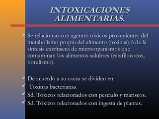 INTOXICACIONESINTOXICACIONES
ALIMENTARIAS.ALIMENTARIAS.
 Se relacionan con agentes tóxicos provenientes delSe relacionan con agentes tóxicos provenientes del
metabolismo propio del alimento (toxinas) ó de lametabolismo propio del alimento (toxinas) ó de la
síntesis extrínseca de microorganismos quesíntesis extrínseca de microorganismos que
contaminan los alimentos salubres (estafilococos,contaminan los alimentos salubres (estafilococos,
botulismo).botulismo).
 De acuerdo a su causa se dividen en:De acuerdo a su causa se dividen en:
 Toxinas bacterianas.Toxinas bacterianas.
 Sd. Tóxicos relacionados con pescado y mariscos.Sd. Tóxicos relacionados con pescado y mariscos.
 Sd. Tóxicos relacionados con ingesta de plantas.Sd. Tóxicos relacionados con ingesta de plantas.
 