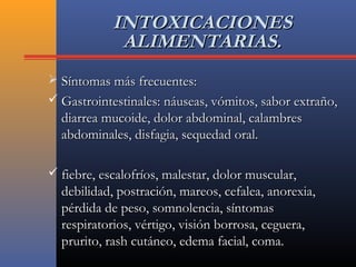 INTOXICACIONESINTOXICACIONES
ALIMENTARIAS.ALIMENTARIAS.
 Síntomas más frecuentes:Síntomas más frecuentes:
 Gastrointestinales: náuseas, vómitos, sabor extraño,Gastrointestinales: náuseas, vómitos, sabor extraño,
diarrea mucoide, dolor abdominal, calambresdiarrea mucoide, dolor abdominal, calambres
abdominales, disfagia, sequedad oral.abdominales, disfagia, sequedad oral.
 fiebre, escalofríos, malestar, dolor muscular,fiebre, escalofríos, malestar, dolor muscular,
debilidad, postración, mareos, cefalea, anorexia,debilidad, postración, mareos, cefalea, anorexia,
pérdida de peso, somnolencia, síntomaspérdida de peso, somnolencia, síntomas
respiratorios, vértigo, visión borrosa, ceguera,respiratorios, vértigo, visión borrosa, ceguera,
prurito, rash cutáneo, edema facial, coma.prurito, rash cutáneo, edema facial, coma.
 