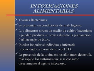 INTOXICACIONESINTOXICACIONES
ALIMENTARIAS.ALIMENTARIAS.
 Toxinas Bacterianas:Toxinas Bacterianas:
 Se presentan en condiciones de mala higiene.Se presentan en condiciones de mala higiene.
 Los alimentos sirven de medio de cultivo bacterianoLos alimentos sirven de medio de cultivo bacteriano
y pueden producir su toxina durante la preparacióny pueden producir su toxina durante la preparación
ó almacenaje de éstos.ó almacenaje de éstos.
 Pueden inocular al individuo e infectarlePueden inocular al individuo e infectarle
produciendo la toxina dentro del TD.produciendo la toxina dentro del TD.
 La presencia de la toxina en los alimentos desarrollaLa presencia de la toxina en los alimentos desarrolla
más rápido los síntomas que si se consumemás rápido los síntomas que si se consume
directamente al agente infeccioso.directamente al agente infeccioso.
 