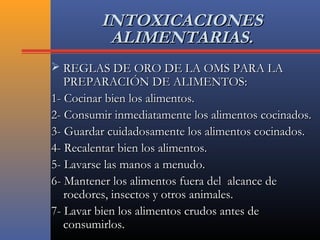 INTOXICACIONESINTOXICACIONES
ALIMENTARIAS.ALIMENTARIAS.
 REGLAS DE ORO DE LA OMS PARA LAREGLAS DE ORO DE LA OMS PARA LA
PREPARACIÓN DE ALIMENTOS:PREPARACIÓN DE ALIMENTOS:
1- Cocinar bien los alimentos.1- Cocinar bien los alimentos.
2- Consumir inmediatamente los alimentos cocinados.2- Consumir inmediatamente los alimentos cocinados.
3- Guardar cuidadosamente los alimentos cocinados.3- Guardar cuidadosamente los alimentos cocinados.
4- Recalentar bien los alimentos.4- Recalentar bien los alimentos.
5- Lavarse las manos a menudo.5- Lavarse las manos a menudo.
6- Mantener los alimentos fuera del alcance de6- Mantener los alimentos fuera del alcance de
roedores, insectos y otros animales.roedores, insectos y otros animales.
7- Lavar bien los alimentos crudos antes de7- Lavar bien los alimentos crudos antes de
consumirlos.consumirlos.
 