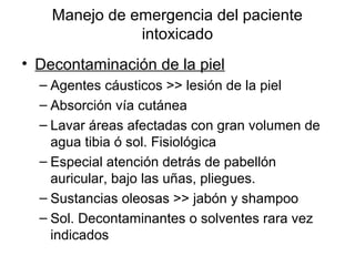 Manejo de emergencia del paciente
               intoxicado
• Decontaminación de la piel
  – Agentes cáusticos >> lesión de la piel
  – Absorción vía cutánea
  – Lavar áreas afectadas con gran volumen de
    agua tibia ó sol. Fisiológica
  – Especial atención detrás de pabellón
    auricular, bajo las uñas, pliegues.
  – Sustancias oleosas >> jabón y shampoo
  – Sol. Decontaminantes o solventes rara vez
    indicados
 