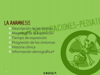 LA ANAMNESIS
   Descripción de las toxinas
   Magnitud de la exposición
   Tiempo de exposición
   Progresión de los síntomas
   Historia clínica
   Información demográfica*




                      R. Martínez P.
 