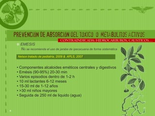 PREVENCIÓN DE ABSORCIÓN del toxico o metabolitos activos
                                CONTRAINDICADA: HIDROCARBUROS, CAUSTICOS…
   EMESIS
   No se recomienda el uso de jarabe de ipecacuana de forma sistemática
 (Nelson tratado de pediatría, 2009 & APLS, 2007)


 • Componentes alcaloides eméticos centrales y digestivos
 • Emésis (90-95%) 20-30 min
 • Varios episodios dentro de 1-2 h
 • 10 ml lactantes 6-12 meses
 • 15-30 ml de 1-12 años
 • >30 ml niños mayores
 • Seguida de 250 ml de liquido (agua)
 
