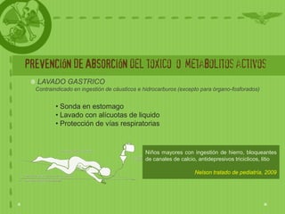 PREVENCIÓN DE ABSORCIÓN del toxico o metabolitos activos
   LAVADO GASTRICO
  Contraindicado en ingestión de cáusticos e hidrocarburos (excepto para órgano-fosforados)


          • Sonda en estomago
          • Lavado con alícuotas de liquido
          • Protección de vías respiratorias


                                             Niños mayores con ingestión de hierro, bloqueantes
                                             de canales de calcio, antidepresivos triciclicos, litio

                                                                 Nelson tratado de pediatría, 2009
 