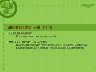 AUMENTAR Excreción DEL Tóxico
DIURESIS FORZADA
     Por si sola no aumenta la eliminación

MODIFICACION DEL PH URINARIO
 •   Bicarbonato sódico IV (ácidos débiles; e.g. salicilatos, fenobarbital)
 •   La acidificación (ac. Ascórbico) (bases débiles; e.g. anfetamina)
 
