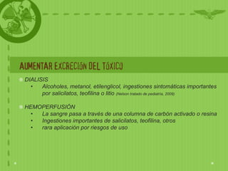 AUMENTAR Excreción DEL Tóxico
 DIALISIS
   •   Alcoholes, metanol, etilenglicol, ingestiones sintomáticas importantes
       por salicilatos, teofilina o litio (Nelson tratado de pediatría, 2009)

 HEMOPERFUSIÓN
   • La sangre pasa a través de una columna de carbón activado o resina
   • Ingestiones importantes de salicilatos, teofilina, otros
   • rara aplicación por riesgos de uso
 