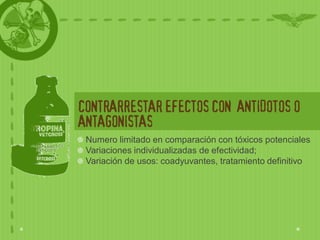 CONTRARRESTAR EFECTOS CON ANTIDOTOS O
ANTAGONISTAS
 Numero limitado en comparación con tóxicos potenciales
 Variaciones individualizadas de efectividad;
 Variación de usos: coadyuvantes, tratamiento definitivo
 
