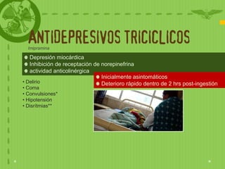 ANTIDEPRESIVOS TRICICLICOS
  Imipramina

   Depresión miocárdica
   Inhibición de receptación de norepinefrina
   actividad anticolinérgica
                                Inicialmente asintomáticos
• Delirio                       Deterioro rápido dentro de 2 hrs post-ingestión
• Coma
• Convulsiones*
• Hipotensión
• Disrítmias**
 