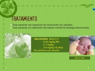 TRATAMIENTO
Todo paciente con sospecha de intoxicación por opioides
Todo paciente con alteración del estado mental de etiología desconocida



                   NALOXONA BOLO IV
                            0.02 mg/kg RN
                            0.1 mg/kg
                            2-4 mg/kg >5 años
                   Se continua con infusión


                                                         APLS, 2007
 