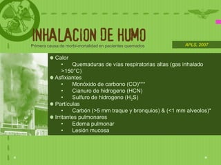 INHALACION DE HUMO
Primera causa de morbi-mortalidad en pacientes quemados      APLS, 2007


           Calor
               •   Quemaduras de vías respiratorias altas (gas inhalado
               >150°C)
           Asfixiantes
               •   Monóxido de carbono (CO)***
               •   Cianuro de hidrogeno (HCN)
               •   Sulfuro de hidrogeno (H2S)
           Partículas
               •   Carbón (>5 mm traque y bronquios) & (<1 mm alveolos)*
           Irritantes pulmonares
               •   Edema pulmonar
               •   Lesión mucosa
 