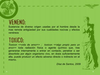 VENENO:
Sustancia de diverso origen usadas por el hombre desde la
mas remota antigüedad por sus cualidades nocivas y efectos
venéreos


TOXICO:
Toxicon <<vida de amor>> ; toxicon <<algo propio para un
arco>> toda radiación física o agente químico que, tras
generarse internamente o entrar en contacto, penetrar o ser
absorbido por algún organismo vivo, en dosis suficientemente
alta, puede producir un efecto adverso directo o indirecto en el
mismo.
                                           Díaz de Santos, 2009
 