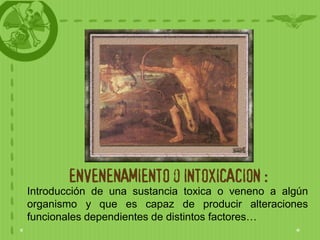 ENVENENAMIENTO o INTOXICACION :
Introducción de una sustancia toxica o veneno a algún
organismo y que es capaz de producir alteraciones
funcionales dependientes de distintos factores…
 