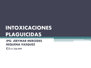 INTOXICACIONES
PLAGUICIDAS
IPG: JERYMAR MERCEDES
REQUENA VASQUEZ
C.I:21.336.099
 