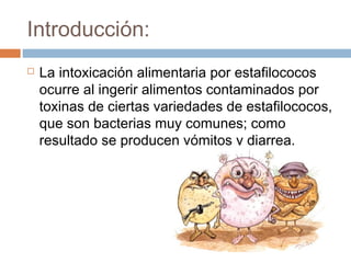 Introducción:
   La intoxicación alimentaria por estafilococos
    ocurre al ingerir alimentos contaminados por
    toxinas de ciertas variedades de estafilococos,
    que son bacterias muy comunes; como
    resultado se producen vómitos y diarrea.
 