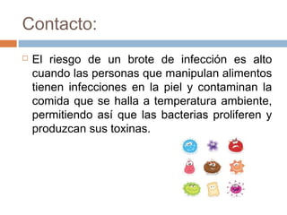 Contacto:
   El riesgo de un brote de infección es alto
    cuando las personas que manipulan alimentos
    tienen infecciones en la piel y contaminan la
    comida que se halla a temperatura ambiente,
    permitiendo así que las bacterias proliferen y
    produzcan sus toxinas.
 
