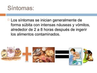 Síntomas:
   Los síntomas se inician generalmente de
    forma súbita con intensas náuseas y vómitos,
    alrededor de 2 a 8 horas después de ingerir
    los alimentos contaminados.
 