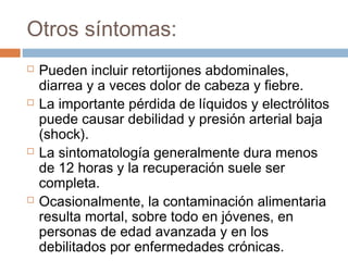 Otros síntomas:
   Pueden incluir retortijones abdominales,
    diarrea y a veces dolor de cabeza y fiebre.
   La importante pérdida de líquidos y electrólitos
    puede causar debilidad y presión arterial baja
    (shock).
   La sintomatología generalmente dura menos
    de 12 horas y la recuperación suele ser
    completa.
   Ocasionalmente, la contaminación alimentaria
    resulta mortal, sobre todo en jóvenes, en
    personas de edad avanzada y en los
    debilitados por enfermedades crónicas.
 