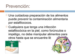 Prevención:
   Una cuidadosa preparación de los alimentos
    puede prevenir la contaminación alimentaria
    por estafilococos.
   Cualquiera que tenga una infección
    estafilocócica en la piel, como forúnculos o
    impétigo, no debe manipular alimentos para
    otros hasta que se encuentre libre de la
    infección.
 