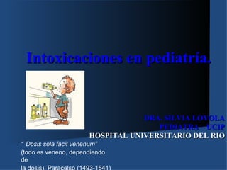 Intoxicaciones en pediatría.


                                  DRA. SILVIA LOYOLA
                                     PEDIATRA – UCIP
                      HOSPITAL UNIVERSITARIO DEL RIO
“ Dosis sola facit venenum”
(todo es veneno, dependiendo
de
 