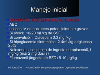 Manejo inicial
TRATAR AL PACIENTE NO AL TOXICO
ABC
acceso IV en pacientes potencialmente graves.
Si shock 10-20 ml /kg de SSF
Si convulsió n Diacepam 0,3 mg /kg
Si hipoglucemia sintomática 2-4ml /kg deglucosa
 25%
Naloxona si sospecha de ingesta de opiáceos0,1
 mg/kg (má 2 mg dosiis)
         x
Flumazenil (ingesta de BZD) 5-10 µg/kg


 06   Jun 2010   Actualización en farmacoterapia en urgencias pediátricas
 