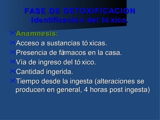 FASE DE DETOXIFICACION
     Identificació n del tó xico.
Anamnesis:
Acceso  a sustancias tó xicas.
Presencia de fármacos en la casa.
Vía de ingreso del tó xico.
Cantidad ingerida.
Tiempo desde la ingesta (alteraciones se
 producen en general, 4 horas post ingesta)
 