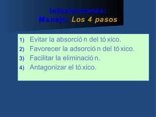 Intoxicaciones:
      Manejo: Los 4 pasos

1) Evitar la absorció n del tó xico.
2) Favorecer la adsorció n del tó xico.
3) Facilitar la eliminació n.
4) Antagonizar el tó xico.
 