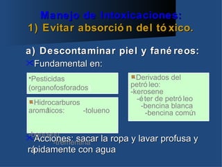 Manejo de Intoxicaciones:
1) Evitar absorció n del tó xico.

a) Descontaminar piel y fané reos:
Fundamental en:

•Pesticidas                  Derivados del
(organofosforados)         petró leo:
                           -kerosene
                             -é ter de petró leo
  Hidrocarburos               -bencina blanca
aromá ticos:    -tolueno        -bencina comú   n

-benceno
Acciones: sacar la ropa y lavar profusa y
       -trementina
rápidamente con agua
 