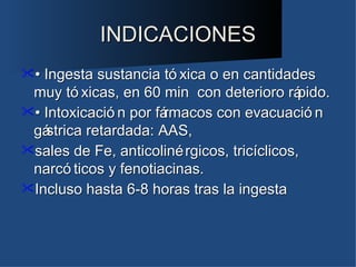 INDICACIONES
• Ingesta sustancia tó xica o en cantidades
 muy tó xicas, en 60 min con deterioro rá    pido.
• Intoxicació n por fá
                      rmacos con evacuació n
 gástrica retardada: AAS,
sales de Fe, anticoliné rgicos, tricíclicos,
 narcó ticos y fenotiacinas.
Incluso hasta 6-8 horas tras la ingesta
 
