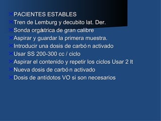 PACIENTES ESTABLES
Tren  de Lemburg y decubito lat. Der.
Sonda orgá  strica de gran calibre
Aspirar y guardar la primera muestra.
Introducir una dosis de carbó n activado
Usar SS 200-300 cc / ciclo
Aspirar el contenido y repetir los ciclos Usar 2 lt
Nueva dosis de carbó n activado
Dosis de antídotos VO si son necesarios
 