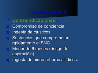 Lavado gástrico
    Contraindicaciones:
2)   Compromiso de conciencia
3)   Ingesta de cá usticos.
4)   Sustancias que comprometan
     rápidamente el SNC.
5)   Menor de 6 meses (riesgo de
     aspiració n).
6)   Ingesta de hidrocarburos alifá
                                  ticos.
 