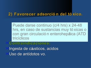 2) Favorecer adsorció n del tó xico.

   Puede darse continuo (c/4 hrs) x 24-48
   hrs, en caso de sustancias muy tó xicas o
   con gran circulació n enterohepá
                                  tica (ATD
   tricíclicos)
Contraindicaciones:
Ingesta de cá  usticos, acidos
Uso de antídotos vo.
 